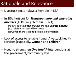Rationale and Relevance
• Livestock sector plays a key role in SEA
• In SEA, hotspot for Transboundary and emerging
diseases (TEDs) (e.g. bird flu, H5N1)
• mainly, due to illegal movement and Climate Change
(e.g. Vietnam-> World bank report)
• However, there is limited reliable information
• Lack of access to reliable human/livestock health
services (especially, women and children)
• Need to strengthen One Health interventions at
the government/community level
 