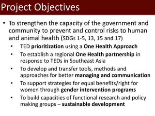 Project Objectives
• To strengthen the capacity of the government and
community to prevent and control risks to human
and animal health (SDGs 1-5, 13, 15 and 17)
• TED prioritization using a One Health Approach
• To establish a regional One Health partnership in
response to TEDs in Southeast Asia
• To develop and transfer tools, methods and
approaches for better managing and communication
• To support strategies for equal benefits/right for
women through gender intervention programs
• To build capacities of functional research and policy
making groups – sustainable development
 