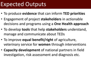 Expected Outputs
• To produce evidence that can inform TED priorities
• Engagement of project stakeholders in actionable
decisions and programs using a One Health approach
• To develop tools that help stakeholders understand,
manage and communicate about TEDs
• To improve equal benefit/right of agriculture,
veterinary service for women through interventions
• Capacity development of national partners in field
investigation, risk assessment and diagnosis etc.
 