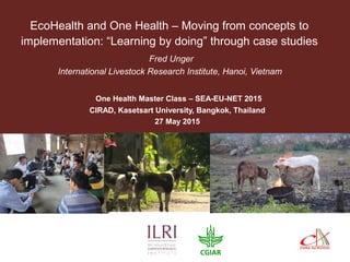 EcoHealth and One Health – Moving from concepts to
implementation: “Learning by doing” through case studies
Fred Unger
International Livestock Research Institute, Hanoi, Vietnam
One Health Master Class – SEA-EU-NET 2015
CIRAD, Kasetsart University, Bangkok, Thailand
27 May 2015
 