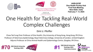 One Health for Tackling Real-World
Complex Challenges
Dirk U. Pfeiffer
Chow Tak Fung Chair Professor of One Health, City University of Hong Kong, Hong Kong, PR China
Professor of Veterinary Epidemiology, Royal Veterinary College, University of London, United Kingdom
Adjunct Professor at China Animal Health and Epidemiology Centre, Qingdao, PR China
[QS] World University
Rankings 2023
Veterinary Science
#1
[QS] World University
Rankings 2024
#70
UKRI-GCRF
One Health Poultry Hub
Final Hub Meeting,
New Delhi, India
February 7 - 9, 2024
 