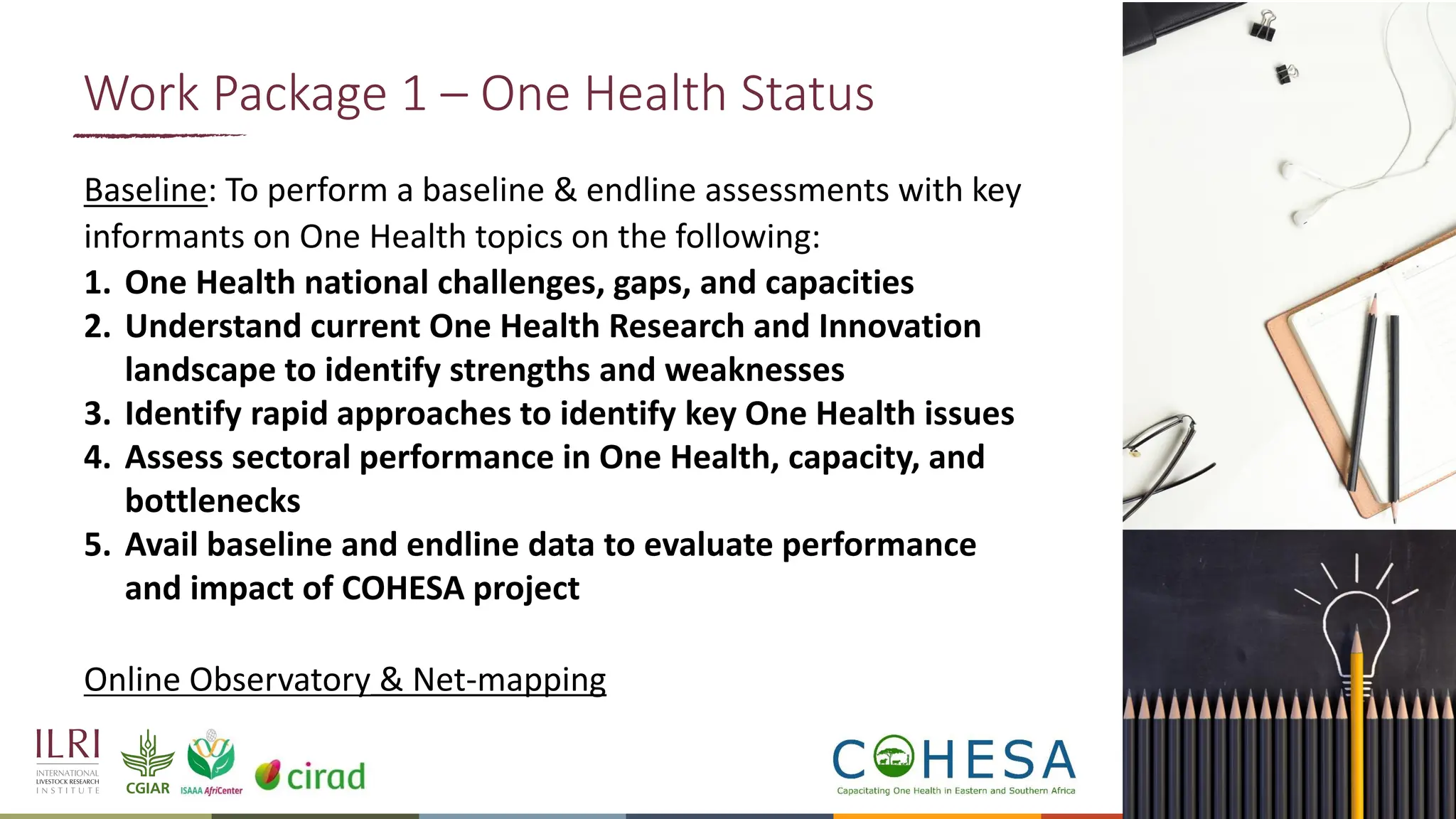 13
Baseline: To perform a baseline & endline assessments with key
informants on One Health topics on the following:
1. One Health national challenges, gaps, and capacities
2. Understand current One Health Research and Innovation
landscape to identify strengths and weaknesses
3. Identify rapid approaches to identify key One Health issues
4. Assess sectoral performance in One Health, capacity, and
bottlenecks
5. Avail baseline and endline data to evaluate performance
and impact of COHESA project
Online Observatory & Net-mapping
Work Package 1 – One Health Status
 