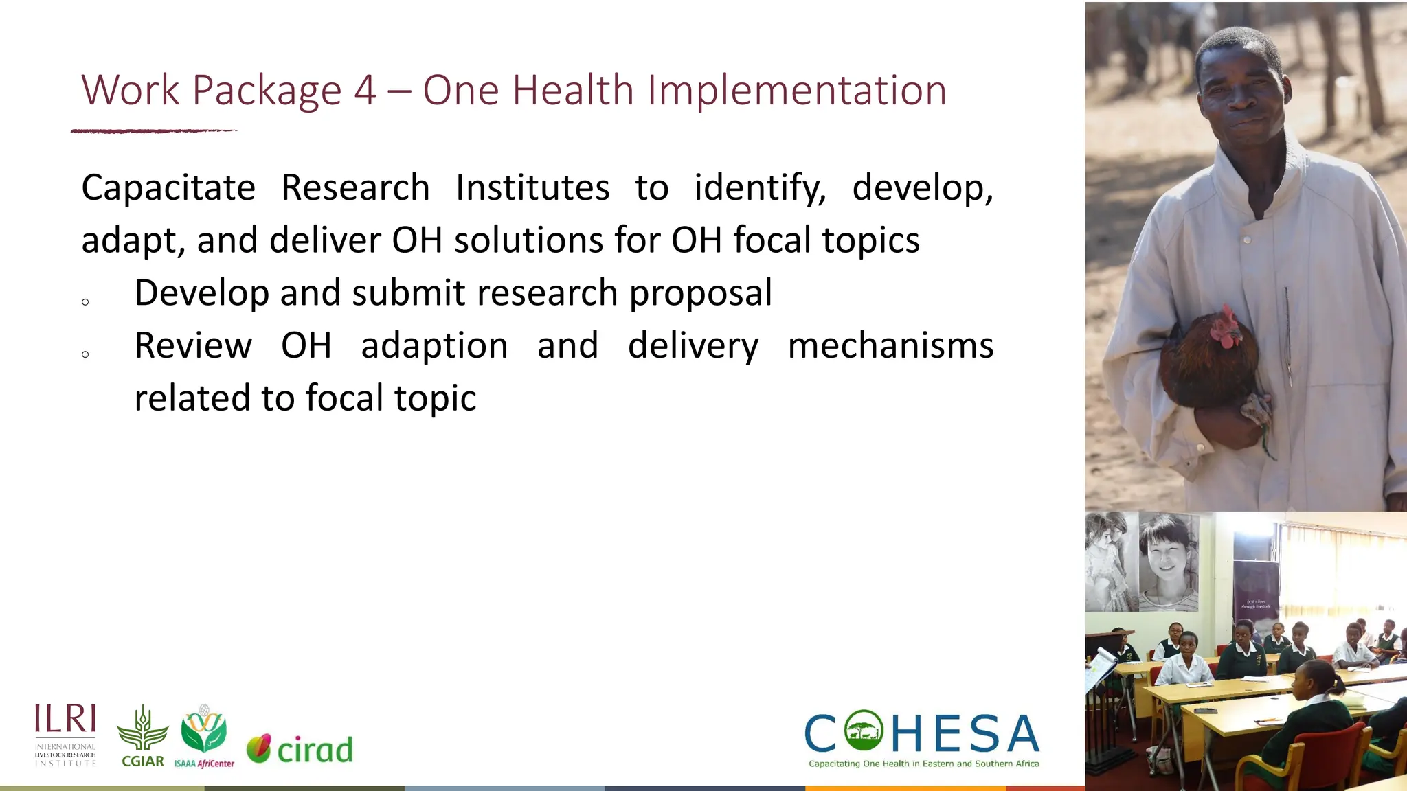 16
Capacitate Research Institutes to identify, develop,
adapt, and deliver OH solutions for OH focal topics
o Develop and submit research proposal
o Review OH adaption and delivery mechanisms
related to focal topic
Work Package 4 – One Health Implementation
 