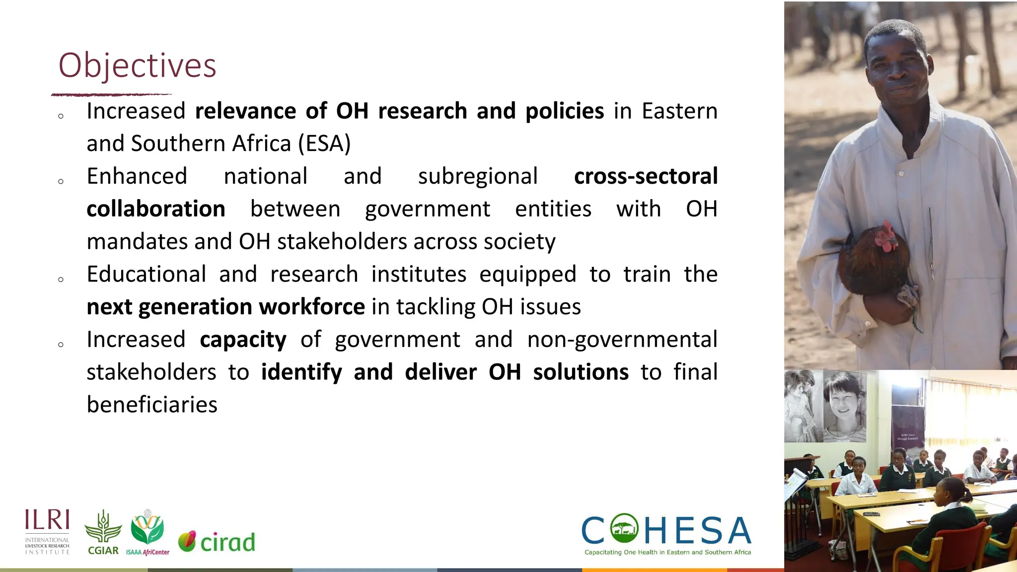 9
o Increased relevance of OH research and policies in Eastern
and Southern Africa (ESA)
o Enhanced national and subregional cross-sectoral
collaboration between government entities with OH
mandates and OH stakeholders across society
o Educational and research institutes equipped to train the
next generation workforce in tackling OH issues
o Increased capacity of government and non-governmental
stakeholders to identify and deliver OH solutions to final
beneficiaries
Objectives
 
