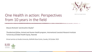 Better lives through livestock
One Health in action: Perspectives
from 10 years in the field
Shauna Richards1 and Anselme Shyaka2
1Postdoctoral fellow, Animal and Human Health program, International Livestock Research Institute
2University of Global Health Equity, Rwanda
Virtual seminar at Acadia University, Wolfville Nova Scotia, Canada, 26 October 2023
 