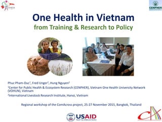 One Health in Vietnam
from Training & Research to Policy
Phuc Pham-Duc1, Fred Unger2, Hung Nguyen2
1Center for Public Health & Ecosystem Research (CENPHER), Vietnam One Health University Network
(VOHUN), Vietnam
2International Livestock Research Institute, Hanoi, Vietnam
Regional workshop of the ComAcross project, 25-27 November 2015, Bangkok, Thailand
 