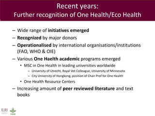 Recent years:
Further recognition of One Health/Eco Health
– Wide range of initiatives emerged
– Recognized by major donors
– Operationalised by international organisations/institutions
(FAO, WHO & OIE)
– Various One Haelth academic programs emerged
• MSC in One Health in leading universities worldwide
– University of Utrecht, Royal Vet Colleague, University of Minnesota
– City University of Hongkong, position of Chair Prof for One Health
• One Health Resource Centers
– Increasing amount of peer reviewed literature and text
books
 