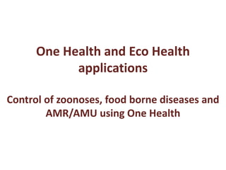 One Health and Eco Health
applications
Control of zoonoses, food borne diseases and
AMR/AMU using One Health
 