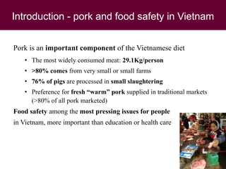 Introduction - pork and food safety in Vietnam
Pork is an important component of the Vietnamese diet
• The most widely consumed meat: 29.1Kg/person
• >80% comes from very small or small farms
• 76% of pigs are processed in small slaughtering
• Preference for fresh “warm” pork supplied in traditional markets
(>80% of all pork marketed)
Food safety among the most pressing issues for people
in Vietnam, more important than education or health care
 