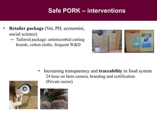 Safe PORK – interventions
• Retailer package (Vet, PH, economist,
social science)
— Tailored package: antimicrobial cutting
boards, cotton cloths, frequent W&D
• Increasing transparency and traceability in food system
24 hour on farm camera, branding and certification
(Private sector)
 