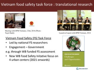 Vietnam food safety task force : translational research
Vietnam Food Safety (FS) Task Force
• Led by national FS researchers
• Engagement – Government
e.g. through WB funded FS assessment
• New WB Food Safety Initative focus on
4 urban centers (2021 onwards)
Meeting with DPM Vietnam, 2 Dec 2016 (Photo:
Tuyet Hanh) Launch of report with DPM Vietnam, 2018
 