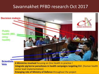 Savannakhet PFBD research Oct 2017
Decision makers
Public
health (MD,
army
health)
Scientists
Vets
6 Ministries involved focusing on One Health in practice !
Integrate pig borne parasitoses in health campaigns targeting O.V. (Human health
sector lead implementation)
Emerging role of Ministry of Defence throughout the project
 