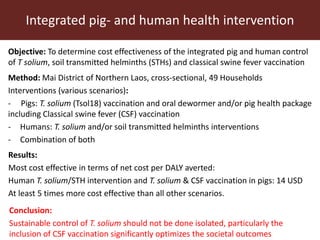 Objective: To determine cost effectiveness of the integrated pig and human control
of T solium, soil transmitted helminths (STHs) and classical swine fever vaccination
Integrated pig- and human health intervention
Method: Mai District of Northern Laos, cross-sectional, 49 Households
Interventions (various scenarios):
- Pigs: T. solium (Tsol18) vaccination and oral dewormer and/or pig health package
including Classical swine fever (CSF) vaccination
- Humans: T. solium and/or soil transmitted helminths interventions
- Combination of both
Results:
Most cost effective in terms of net cost per DALY averted:
Human T. solium/STH intervention and T. solium & CSF vaccination in pigs: 14 USD
At least 5 times more cost effective than all other scenarios.
Conclusion:
Sustainable control of T. solium should not be done isolated, particularly the
inclusion of CSF vaccination significantly optimizes the societal outcomes
 