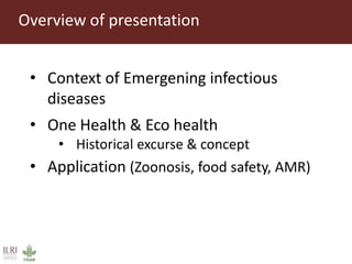 Overview of presentation
• Context of Emergening infectious
diseases
• One Health & Eco health
• Historical excurse & concept
• Application (Zoonosis, food safety, AMR)
 