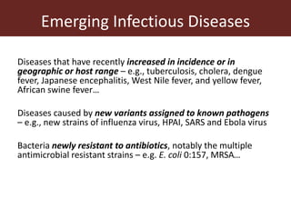 Emerging Infectious Diseases
Diseases that have recently increased in incidence or in
geographic or host range – e.g., tuberculosis, cholera, dengue
fever, Japanese encephalitis, West Nile fever, and yellow fever,
African swine fever…
Diseases caused by new variants assigned to known pathogens
– e.g., new strains of influenza virus, HPAI, SARS and Ebola virus
Bacteria newly resistant to antibiotics, notably the multiple
antimicrobial resistant strains – e.g. E. coli 0:157, MRSA…
 