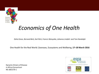 Economics of One Health
Delia Grace, Bernard Bett, Karl Rich, Francis Wanyoike, Johanna Lindahl and Tom Randolph
One Health for the Real World: Zoonoses, Ecosystems and Wellbeing, 17–18 March 2016
Dynamic Drivers of Disease
in Africa Consortium
NE-J001570-1
 