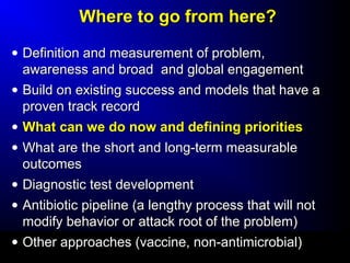WWhheerree ttoo ggoo ffrroomm hheerree?? 
· DDeeffiinniittiioonn aanndd mmeeaassuurreemmeenntt ooff pprroobblleemm,, 
aawwaarreenneessss aanndd bbrrooaadd aanndd gglloobbaall eennggaaggeemmeenntt 
· BBuuiilldd oonn eexxiissttiinngg ssuucccceessss aanndd mmooddeellss tthhaatt hhaavvee aa 
pprroovveenn ttrraacckk rreeccoorrdd 
· WWhhaatt ccaann wwee ddoo nnooww aanndd ddeeffiinniinngg pprriioorriittiieess 
· WWhhaatt aarree tthhee sshhoorrtt aanndd lloonngg--tteerrmm mmeeaassuurraabbllee 
oouuttccoommeess 
· DDiiaaggnnoossttiicc tteesstt ddeevveellooppmmeenntt 
· AAnnttiibbiioottiicc ppiippeelliinnee ((aa lleennggtthhyy pprroocceessss tthhaatt wwiillll nnoott 
mmooddiiffyy bbeehhaavviioorr oorr aattttaacckk rroooott ooff tthhee pprroobblleemm)) 
· OOtthheerr aapppprrooaacchheess ((vvaacccciinnee,, nnoonn--aannttiimmiiccrroobbiiaall)) 
 