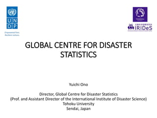 GLOBAL CENTRE FOR DISASTER
STATISTICS
Yuichi Ono
Director, Global Centre for Disaster Statistics
(Prof. and Assistant Director of the International Institute of Disaster Science)
Tohoku University
Sendai, Japan
 