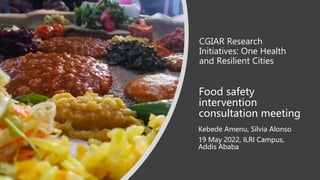 CGIAR Research
Initiatives: One Health
and Resilient Cities
Kebede Amenu, Silvia Alonso
19 May 2022, ILRI Campus,
Addis Ababa
Food safety
intervention
consultation meeting
 
