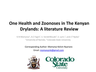 One Health and Zoonoses in The Kenyan
Drylands: A literature Review
K.N Momanyi1, A.C Fagre2, S. VandeWoude2, S. Lynn.2, and J.T Njoka1
1University of Nairobi, 2 Colorado State University
Corresponding Author: Momanyi Kelvin Nyariaro
Email: momanyink@gmail.com
 