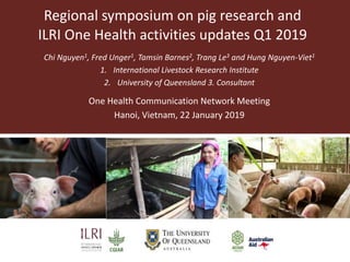 Regional symposium on pig research and
ILRI One Health activities updates Q1 2019
Chi Nguyen1, Fred Unger1, Tamsin Barnes2, Trang Le3 and Hung Nguyen-Viet1
1. International Livestock Research Institute
2. University of Queensland 3. Consultant
One Health Communication Network Meeting
Hanoi, Vietnam, 22 January 2019
 