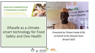 Presented by Titilayo Falade (IITA)
on behalf of the Aflasafe Team
28 April 2022
Aflasafe as a climate-
smart technology for Food
Safety and One Health
 