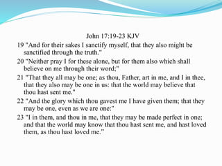John 17:19-23 KJV
19 "And for their sakes I sanctify myself, that they also might be
sanctified through the truth."
20 "Neither pray I for these alone, but for them also which shall
believe on me through their word;"
21 "That they all may be one; as thou, Father, art in me, and I in thee,
that they also may be one in us: that the world may believe that
thou hast sent me."
22 "And the glory which thou gavest me I have given them; that they
may be one, even as we are one:"
23 "I in them, and thou in me, that they may be made perfect in one;
and that the world may know that thou hast sent me, and hast loved
them, as thou hast loved me.”
 