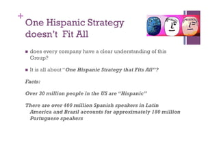 +
    One Hispanic Strategy
    doesn’t Fit All
      does
          every company have a clear understanding of this
      Group?

      It   is all about “One Hispanic Strategy that Fits All”?

    Facts:

    Over 30 million people in the US are “Hispanic”

    There are over 400 million Spanish speakers in Latin
     America and Brazil accounts for approximately 180 million
     Portuguese speakers
 