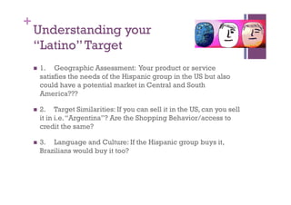 +
    Understanding your
    “Latino” Target
      1.  Geographic Assessment: Your product or service
      satisfies the needs of the Hispanic group in the US but also
      could have a potential market in Central and South
      America???

      2.   Target Similarities: If you can sell it in the US, can you sell
      it in i.e. “Argentina”? Are the Shopping Behavior/access to
      credit the same?

      3. Language and Culture: If the Hispanic group buys it,
      Brazilians would buy it too?
 