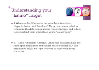 +
    Understanding your
    “Latino” Target
      4. What
             are the differences between Latin American,
      Hispanic, Latino and Brazilians? Many companies failed to
      recognize the differences among these concepts, and failure
      to understand them would lead you to “catastrophe”



      5. Latin-American, Hispanic, Latino and Brazilians have the
      same spending habits and similar share of wallet: NO! The
      assumption might be right for some categories in some
      countries….
 