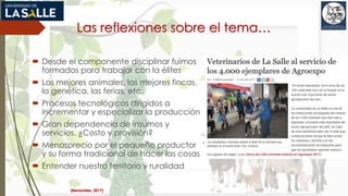 Las reflexiones sobre el tema…
 Desde el componente disciplinar fuimos
formados para trabajar con la élites
 Los mejores animales, las mejores fincas,
la genética, las ferias, etc.
 Procesos tecnológicos dirigidos a
incrementar y especializar la producción
 Gran dependencia de insumos y
servicios. ¿Costo y provisión?
 Menosprecio por el pequeño productor
y su forma tradicional de hacer las cosas
 Entender nuestro territorio y ruralidad
(Benavides, 2017)
 