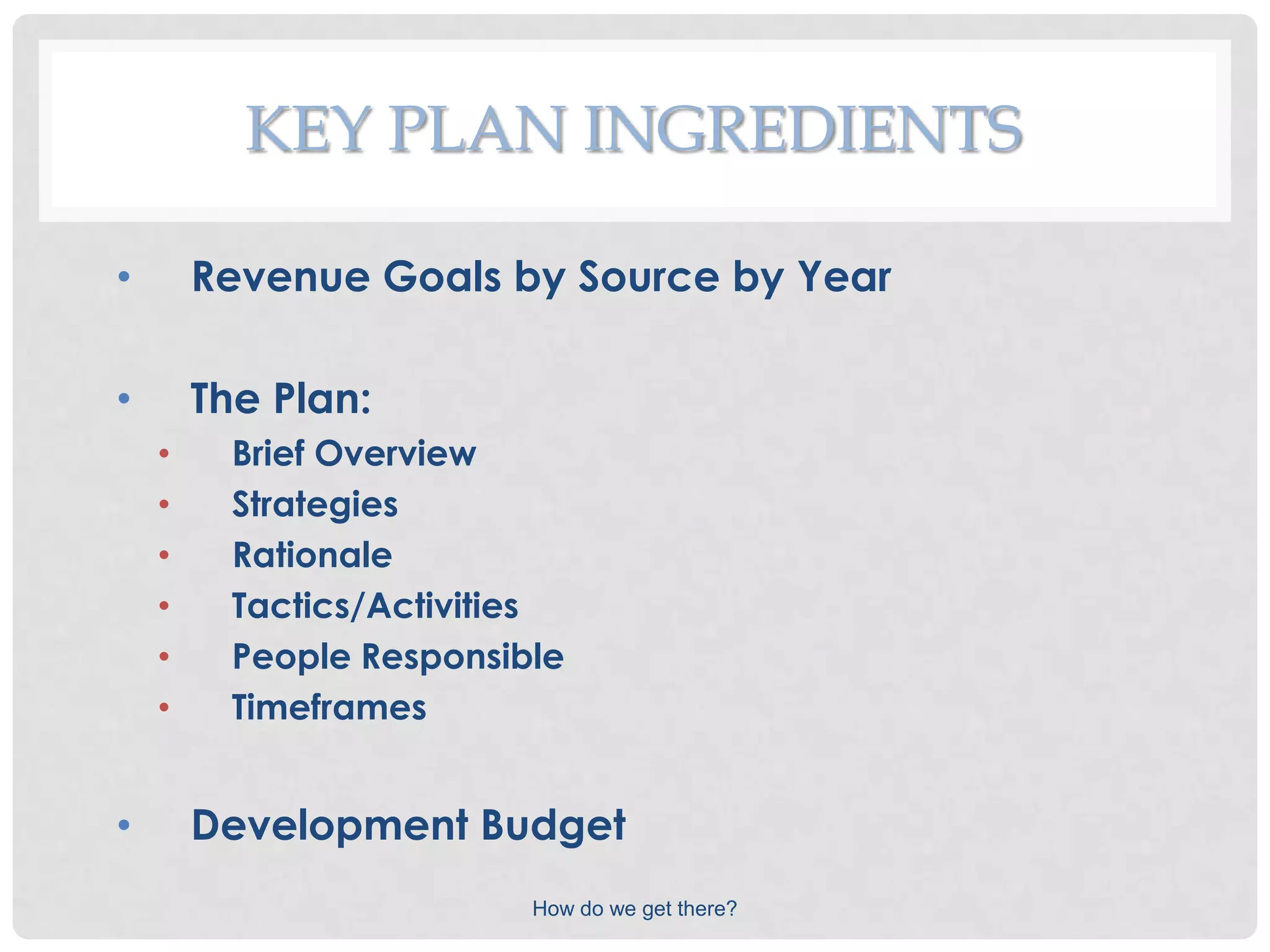 KEY PLAN INGREDIENTS

•       Revenue Goals by Source by Year

•       The Plan:
    •     Brief Overview
    •     Strategies
    •     Rationale
    •     Tactics/Activities
    •     People Responsible
    •     Timeframes


•       Development Budget
                          How do we get there?
 