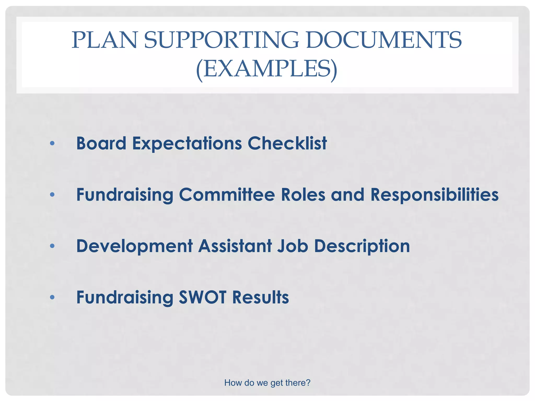 PLAN SUPPORTING DOCUMENTS
            (EXAMPLES)


•   Board Expectations Checklist

•   Fundraising Committee Roles and Responsibilities

•   Development Assistant Job Description

•   Fundraising SWOT Results



                    How do we get there?
 