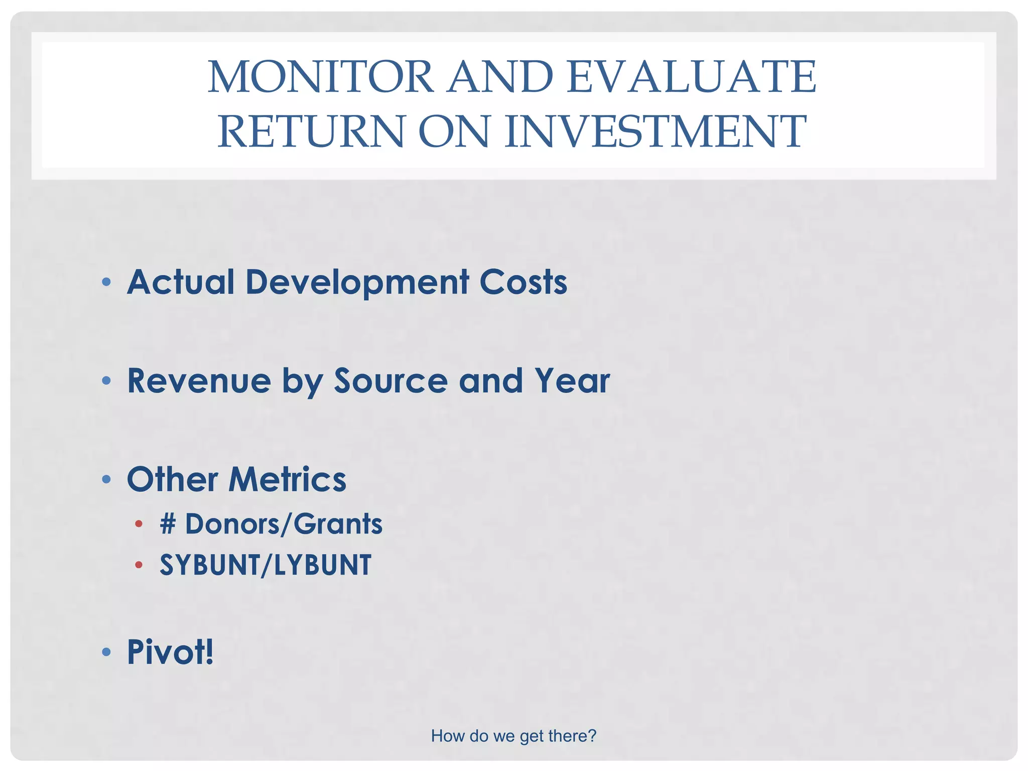 MONITOR AND EVALUATE
       RETURN ON INVESTMENT


• Actual Development Costs

• Revenue by Source and Year

• Other Metrics
  • # Donors/Grants
  • SYBUNT/LYBUNT


• Pivot!

                      How do we get there?
 