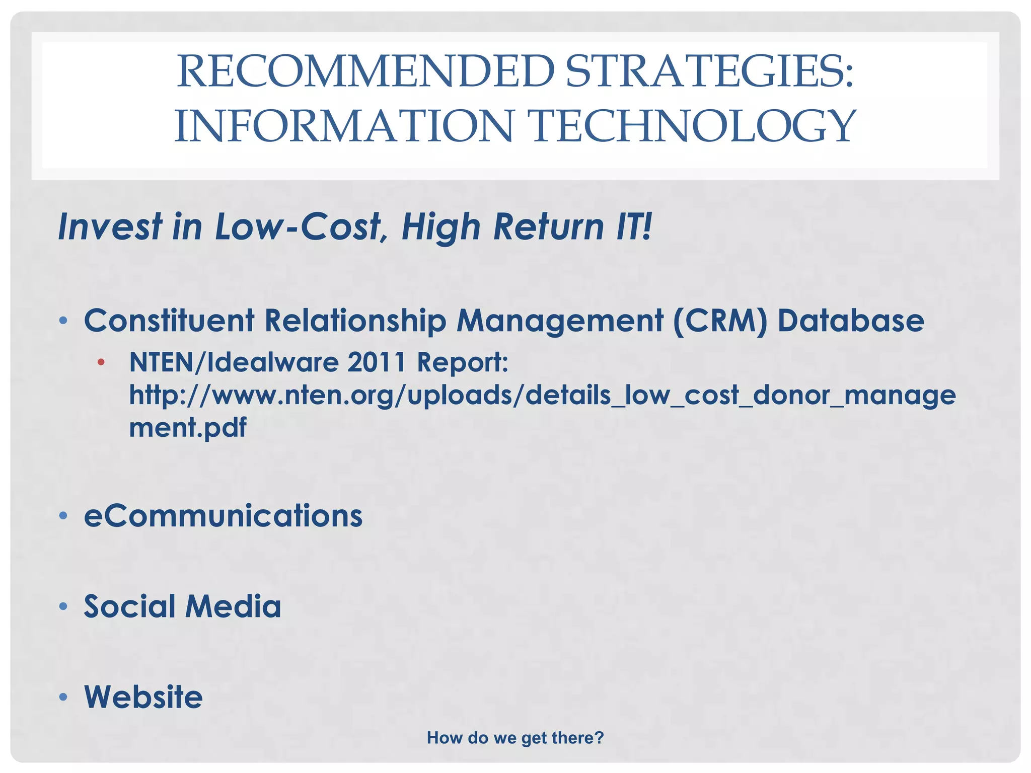 RECOMMENDED STRATEGIES:
       INFORMATION TECHNOLOGY

Invest in Low-Cost, High Return IT!

• Constituent Relationship Management (CRM) Database
  • NTEN/Idealware 2011 Report:
    http://www.nten.org/uploads/details_low_cost_donor_manage
    ment.pdf


• eCommunications

• Social Media

• Website
                        How do we get there?
 