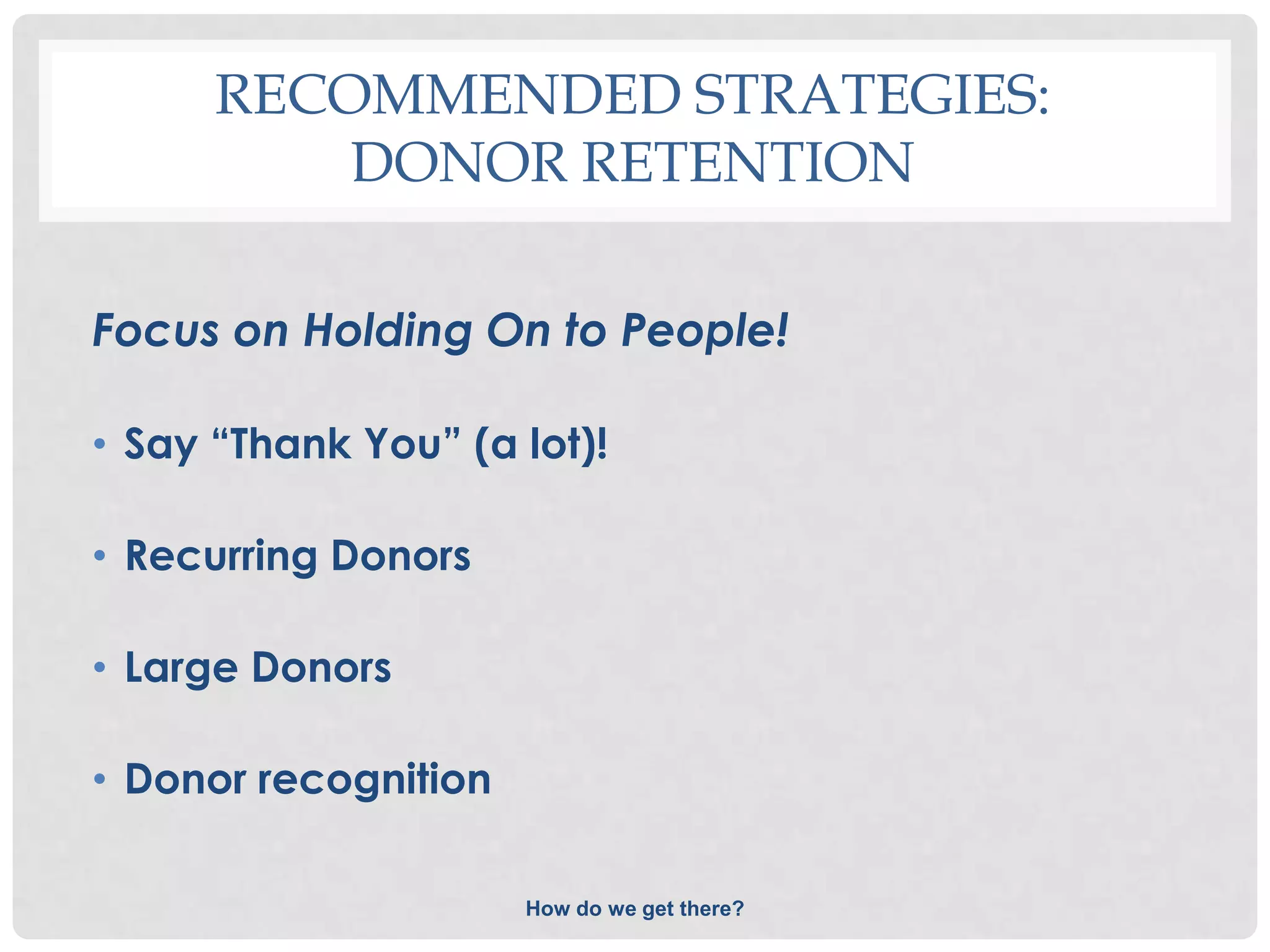 RECOMMENDED STRATEGIES:
          DONOR RETENTION

Focus on Holding On to People!

• Say “Thank You” (a lot)!

• Recurring Donors

• Large Donors

• Donor recognition

                      How do we get there?
 