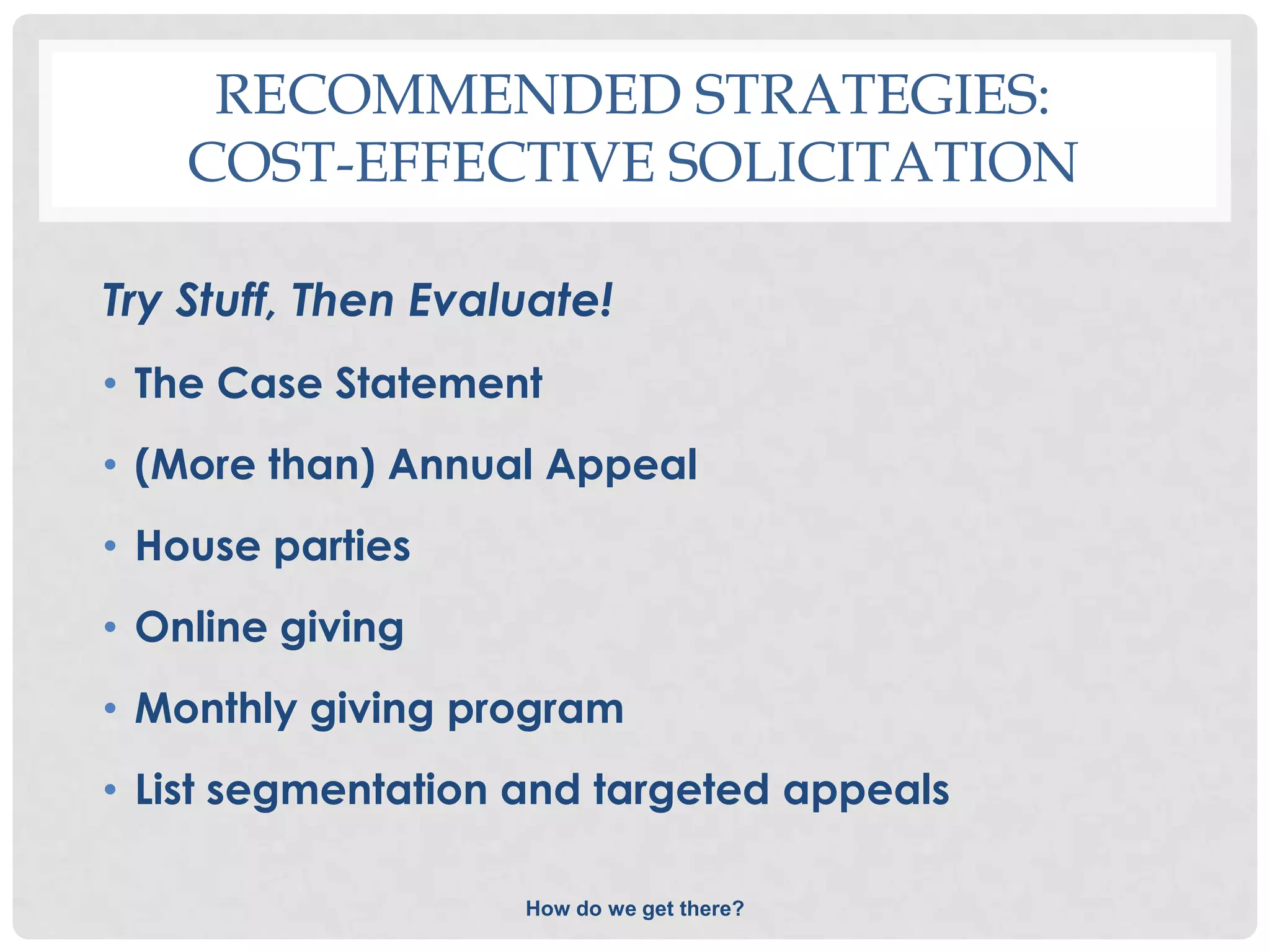 RECOMMENDED STRATEGIES:
    COST-EFFECTIVE SOLICITATION

Try Stuff, Then Evaluate!
• The Case Statement
• (More than) Annual Appeal
• House parties
• Online giving
• Monthly giving program
• List segmentation and targeted appeals

                    How do we get there?
 