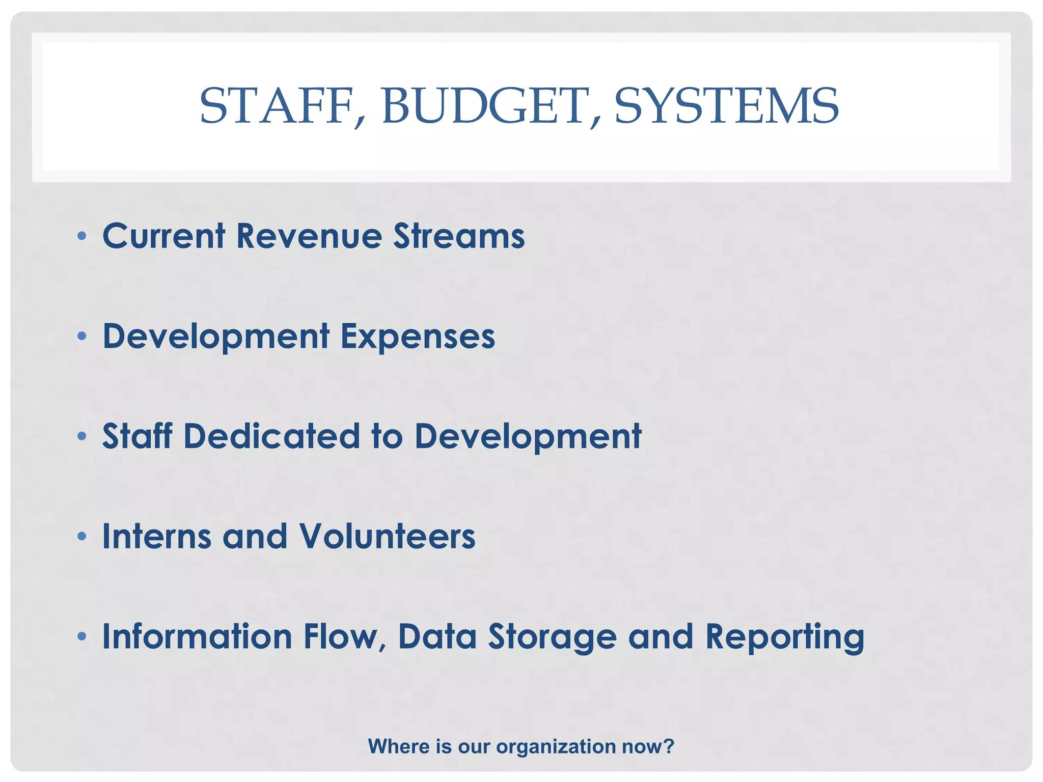 STAFF, BUDGET, SYSTEMS

• Current Revenue Streams

• Development Expenses

• Staff Dedicated to Development

• Interns and Volunteers

• Information Flow, Data Storage and Reporting


                 Where is our organization now?
 