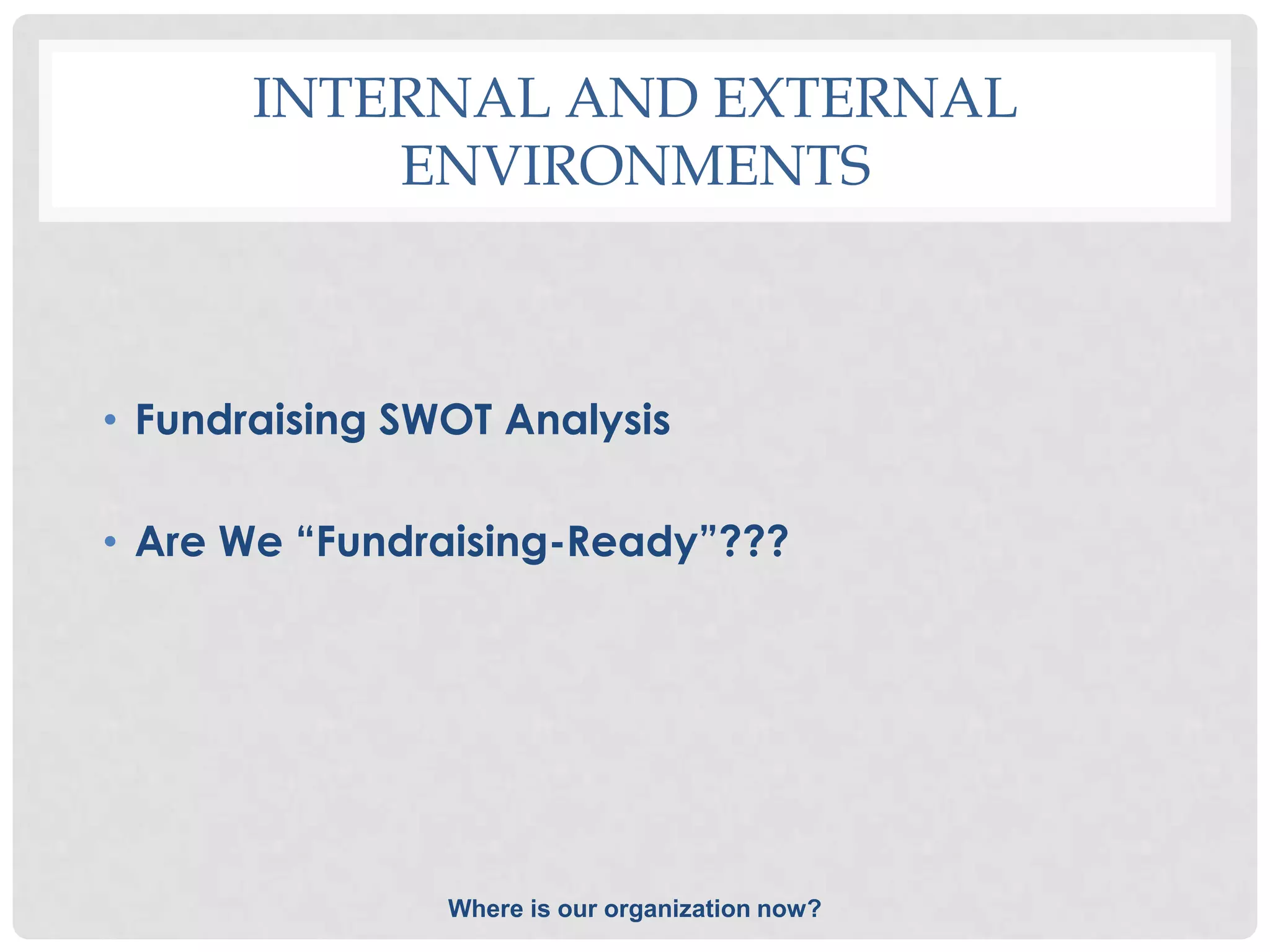 INTERNAL AND EXTERNAL
           ENVIRONMENTS



• Fundraising SWOT Analysis

• Are We “Fundraising-Ready”???




                Where is our organization now?
 