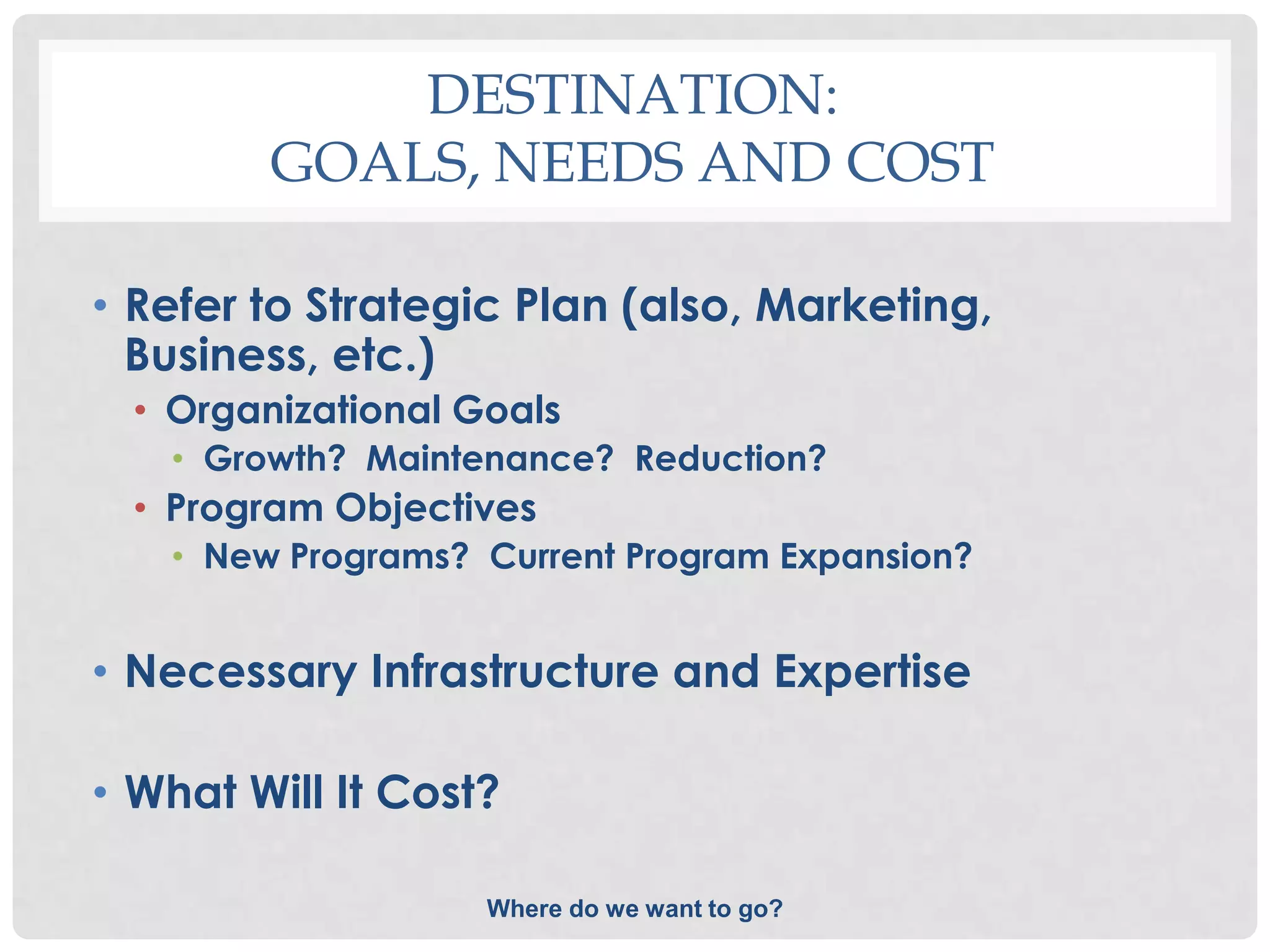 DESTINATION:
         GOALS, NEEDS AND COST

• Refer to Strategic Plan (also, Marketing,
  Business, etc.)
  • Organizational Goals
   • Growth? Maintenance? Reduction?
  • Program Objectives
   • New Programs? Current Program Expansion?


• Necessary Infrastructure and Expertise

• What Will It Cost?

                    Where do we want to go?
 