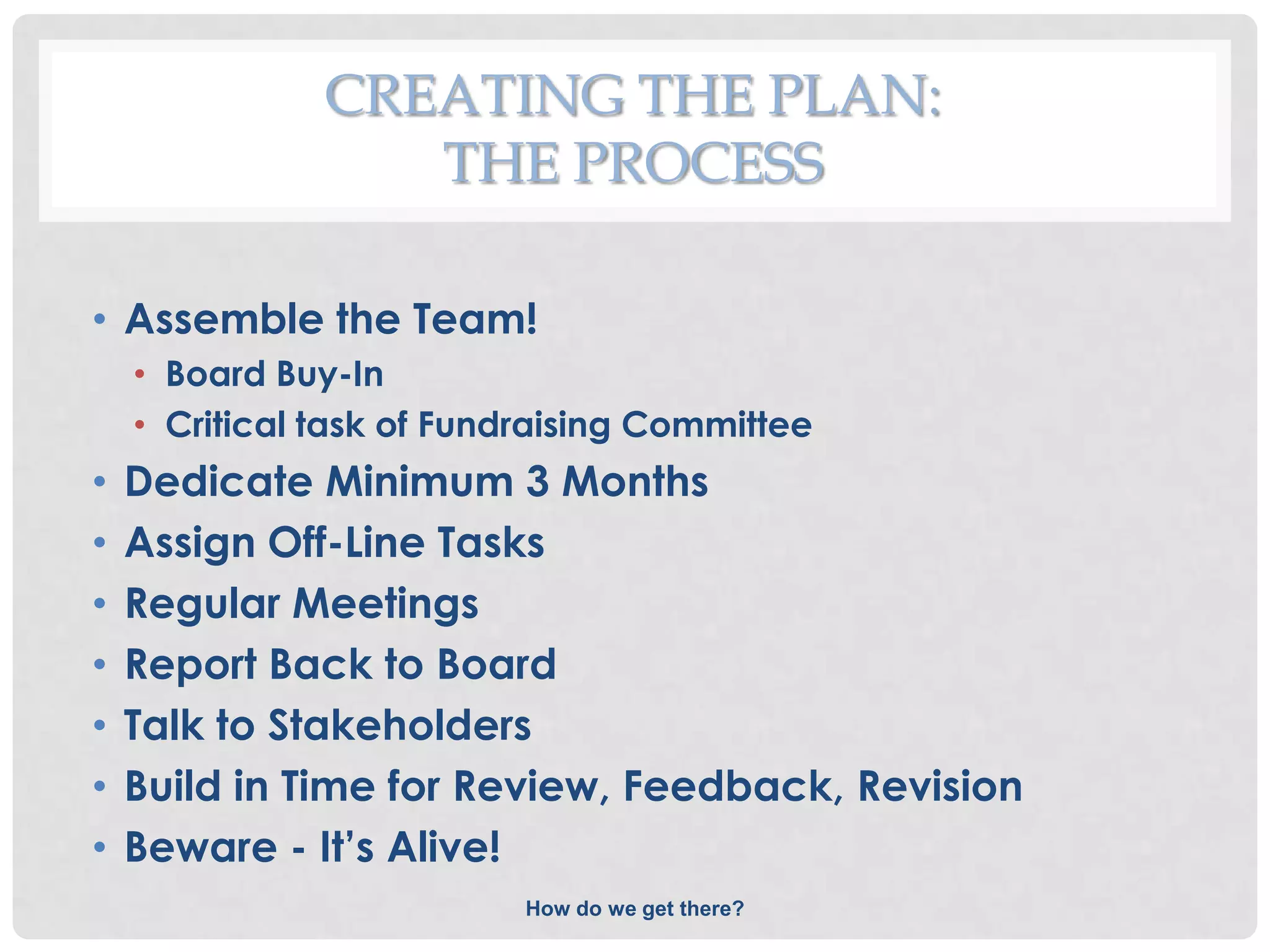 CREATING THE PLAN:
                  THE PROCESS

• Assemble the Team!
    • Board Buy-In
    • Critical task of Fundraising Committee
•   Dedicate Minimum 3 Months
•   Assign Off-Line Tasks
•   Regular Meetings
•   Report Back to Board
•   Talk to Stakeholders
•   Build in Time for Review, Feedback, Revision
•   Beware - It’s Alive!
                           How do we get there?
 