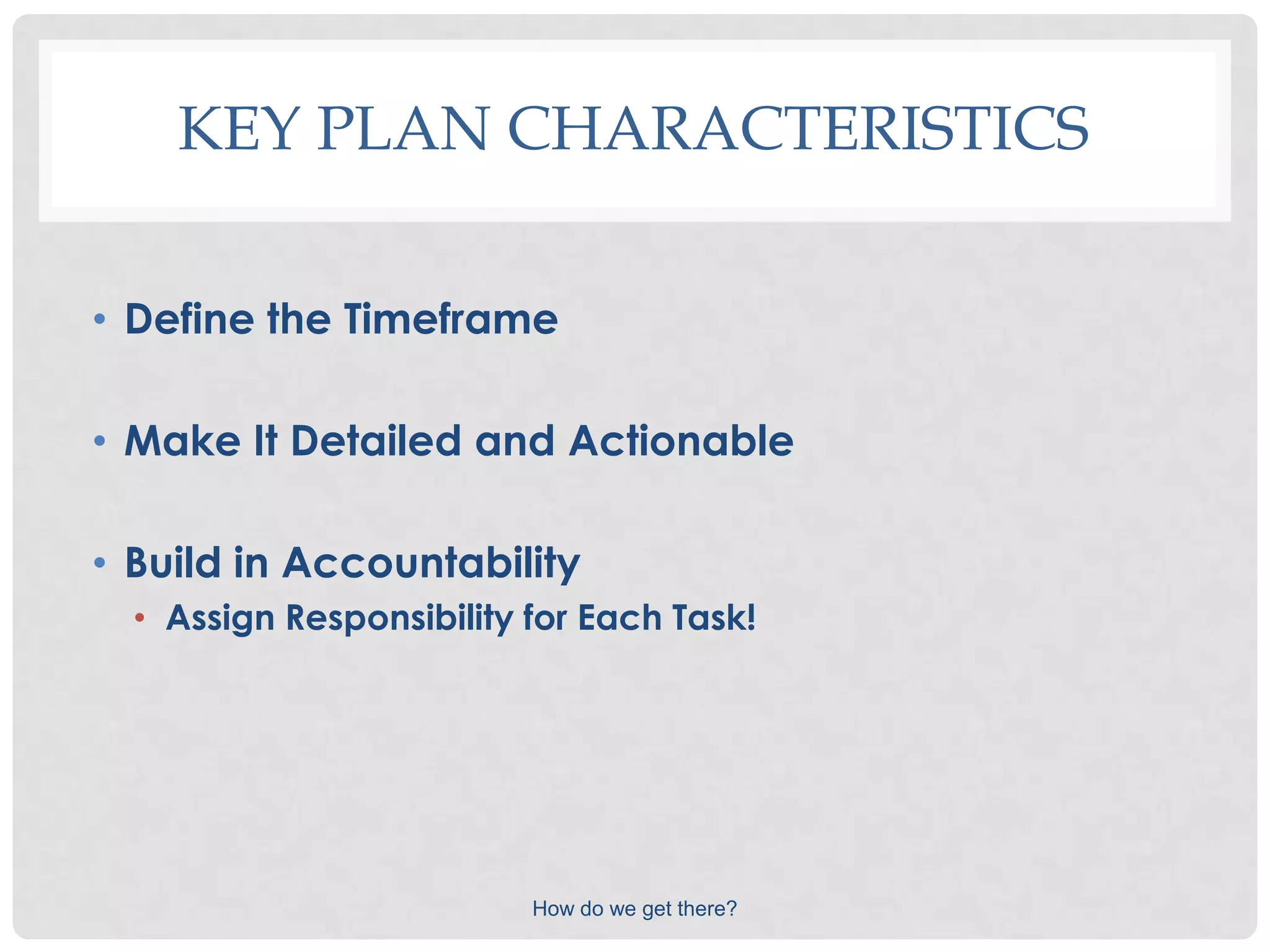 KEY PLAN CHARACTERISTICS

• Define the Timeframe

• Make It Detailed and Actionable

• Build in Accountability
  • Assign Responsibility for Each Task!




                          How do we get there?
 