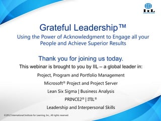 ©2012 International Institute for Learning, Inc., All rights reserved. 1Intelligence, Integrity and Innovation©2012 International Institute for Learning, Inc., All rights reserved.
Thank you for joining us today.
This webinar is brought to you by IIL – a global leader in:
Project, Program and Portfolio Management
Microsoft® Project and Project Server
Lean Six Sigma | Business Analysis
PRINCE2® | ITIL®
Leadership and Interpersonal Skills
Grateful Leadership™
Using the Power of Acknowledgment to Engage all your
People and Achieve Superior Results
 