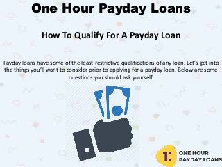 One Hour Payday Loans
How To Qualify For A Payday Loan
Payday loans have some of the least restrictive qualifications of any loan. Let’s get into
the things you’ll want to consider prior to applying for a payday loan. Below are some
questions you should ask yourself.
 