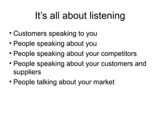 It’s all about listening
• Customers speaking to you
• People speaking about you
• People speaking about your competitors
• People speaking about your customers and
suppliers
• People talking about your market

 