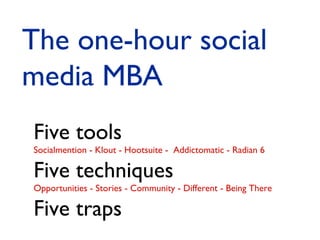 The one-hour social
media MBA
Five tools

Socialmention - Klout - Hootsuite - Addictomatic - Radian 6

Five techniques

Opportunities - Stories - Community - Different - Being There

Five traps

 