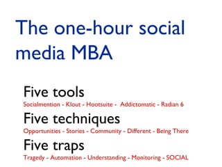 The one-hour social
media MBA
Five tools

Socialmention - Klout - Hootsuite - Addictomatic - Radian 6

Five techniques

Opportunities - Stories - Community - Different - Being There

Five traps

Tragedy - Automation - Understanding - Monitoring - SOCIAL

 