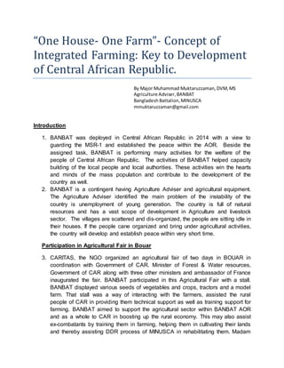 “One House- One Farm”- Concept of
Integrated Farming: Key to Development
of Central African Republic.
By Major Muhammad Muktaruzzaman,DVM,MS
Agriculture Adviser,BANBAT
Bangladesh Battalion,MINUSCA
mmuktaruzzaman@gmail.com
Introduction
1. BANBAT was deployed in Central African Republic in 2014 with a view to
guarding the MSR-1 and established the peace within the AOR. Beside the
assigned task, BANBAT is performing many activities for the welfare of the
people of Central African Republic. The activities of BANBAT helped capacity
building of the local people and local authorities. These activities win the hearts
and minds of the mass population and contribute to the development of the
country as well.
2. BANBAT is a contingent having Agriculture Adviser and agricultural equipment.
The Agriculture Adviser identified the main problem of the instability of the
country is unemployment of young generation. The country is full of natural
resources and has a vast scope of development in Agriculture and livestock
sector. The villages are scattered and dis-organized, the people are sitting idle in
their houses. If the people cane organized and bring under agricultural activities,
the country will develop and establish peace within very short time.
Participation in Agricultural Fair in Bouar
3. CARITAS, the NGO organized an agricultural fair of two days in BOUAR in
coordination with Government of CAR. Minister of Forest & Water resources,
Government of CAR along with three other ministers and ambassador of France
inaugurated the fair. BANBAT participated in this Agricultural Fair with a stall.
BANBAT displayed various seeds of vegetables and crops, tractors and a model
farm. That stall was a way of interacting with the farmers, assisted the rural
people of CAR in providing them technical support as well as training support for
farming. BANBAT aimed to support the agricultural sector within BANBAT AOR
and as a whole to CAR in boosting up the rural economy. This may also assist
ex-combatants by training them in farming, helping them in cultivating their lands
and thereby assisting DDR process of MINUSCA in rehabilitating them. Madam
 