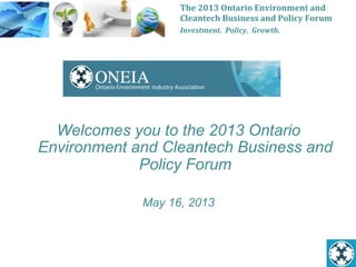 The	
  2013	
  Ontario	
  Environment	
  and	
  
Cleantech	
  Business	
  and	
  Policy	
  Forum	
  
Investment.	
  	
  Policy.	
  	
  Growth.	
  
Welcomes you to the 2013 Ontario
Environment and Cleantech Business and
Policy Forum
May 16, 2013
 