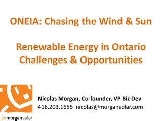 ONEIA: Chasing the Wind & Sun

 Renewable Energy in Ontario
  Challenges & Opportunities


     Nicolas Morgan, Co-founder, VP Biz Dev
     416.203.1655 nicolas@morgansolar.com
 